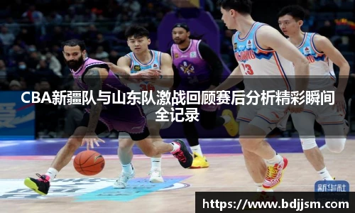 CBA新疆队与山东队激战回顾赛后分析精彩瞬间全记录
